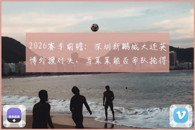 2026赛季前瞻：深圳新鹏城大连英博外援对决，马莱莱能否率队抢得开门红？