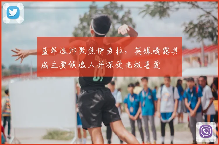 蓝军选帅聚焦伊劳拉，英媒透露其成主要候选人并深受老板喜爱