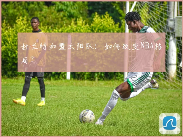杜兰特加盟太阳队：如何改变NBA格局？