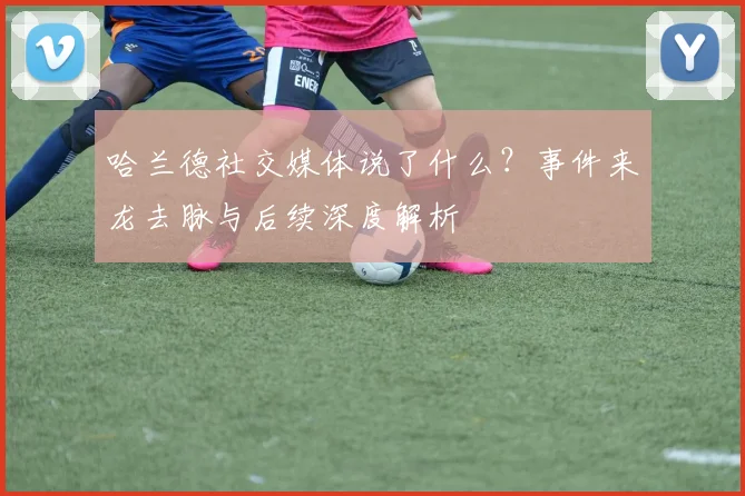 哈兰德社交媒体说了什么？事件来龙去脉与后续深度解析