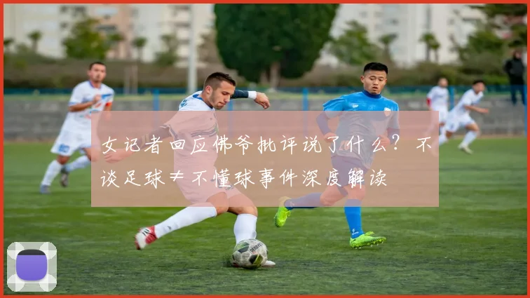 女记者回应佛爷批评说了什么？不谈足球≠不懂球事件深度解读